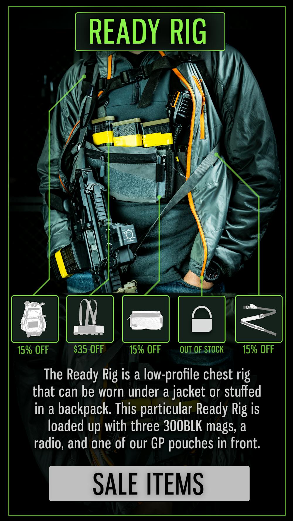 READY RIG

The Ready Rig is a low-profile chest rig that can be worn under a jacket or stuffed in a backpack. This particular Ready Rig is loaded up with three 300BLK mags, a radio, and one of our GP pouches in front.

SALE ITEMS