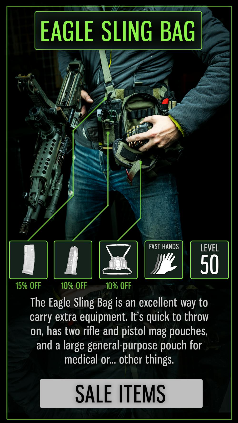 EAGLE SLING BAG

The Eagle Sling Bag is an excellent way to carry extra equipment. It's quick to throw on, has two rifle and pistol mag pouches, and a large general-purpose pouch for medical or... other things.

SALE ITEMS