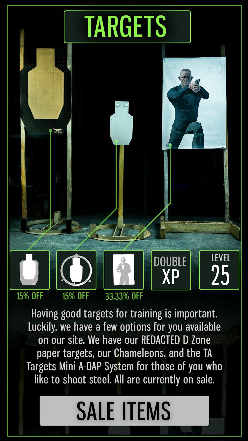 TARGETS

Having good targets for training is important. Luckily, we have a few options for you available on our site. We have our REDACTED D Zone paper targets, our Chameleons, and the TA Targets Mini A-DAP System for those of you who like to shoot steel. All are currently on sale.

SALE ITEMS